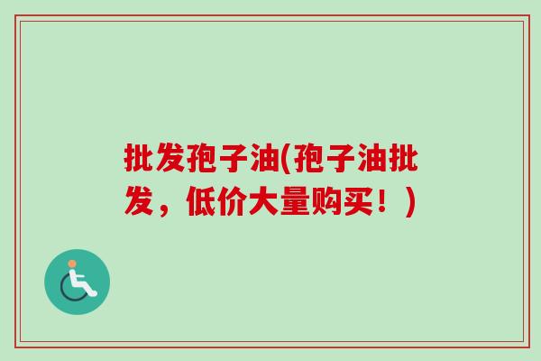 批发孢子油(孢子油批发,低价大量购买!)-第1张图片-卓越灵芝孢子粉 批发孢子油(孢子油批发,低价大量购买!)-第1张图片-卓越灵芝孢子粉