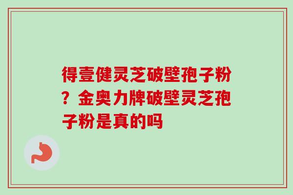 得壹健灵芝破壁孢子粉?金奥力牌破壁灵芝孢子粉是真的吗-第1张图片-卓越灵芝孢子粉 得壹健灵芝破壁孢子粉?金奥力牌破壁灵芝孢子粉是真的吗-第1张图片-卓越灵芝孢子粉