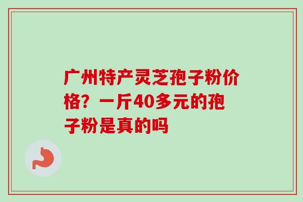 广州特产灵芝孢子粉价格？一斤40多元的孢子粉是真的吗-第1张图片-卓越灵芝孢子粉