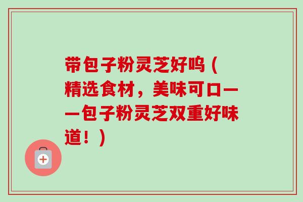 带包子粉灵芝好呜 (精选食材，美味可口——包子粉灵芝双重好味道！)-第1张图片-卓越灵芝孢子粉