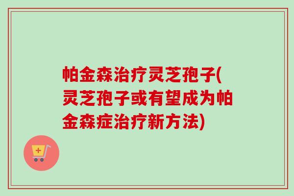 帕金森治疗灵芝孢子(灵芝孢子或有望成为帕金森症治疗新方法)-第1张图片-卓越灵芝孢子粉