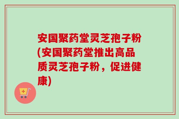 安国聚药堂灵芝孢子粉(安国聚药堂推出高品质灵芝孢子粉,促进健康)-第1张图片-卓越灵芝孢子粉 安国聚药堂灵芝孢子粉(安国聚药堂推出高品质灵芝孢子粉,促进健康)-第1张图片-卓越灵芝孢子粉