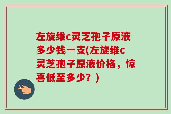 左旋维c灵芝孢子原液多少钱一支(左旋维c灵芝孢子原液价格,惊喜低至多少?)-第1张图片-卓越灵芝孢子粉 左旋维c灵芝孢子原液多少钱一支(左旋维c灵芝孢子原液价格,惊喜低至多少?)-第1张图片-卓越灵芝孢子粉