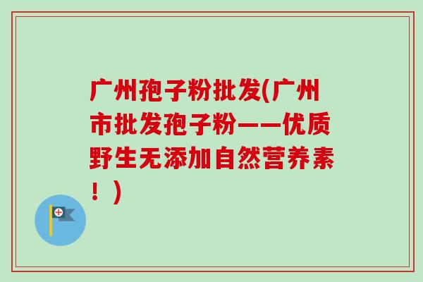 广州孢子粉批发(广州市批发孢子粉——优质野生无添加自然营养素!)-第1张图片-卓越灵芝孢子粉 广州孢子粉批发(广州市批发孢子粉——优质野生无添加自然营养素!)-第1张图片-卓越灵芝孢子粉