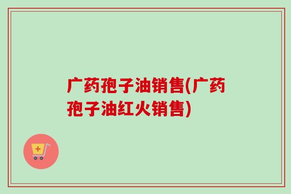 广药孢子油销售(广药孢子油红火销售)-第1张图片-卓越灵芝孢子粉 广药孢子油销售(广药孢子油红火销售)-第1张图片-卓越灵芝孢子粉