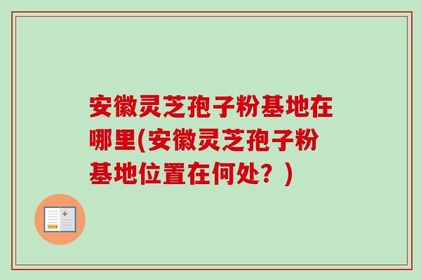 安徽灵芝孢子粉基地在哪里(安徽灵芝孢子粉基地位置在何处？)-第1张图片-卓越灵芝孢子粉