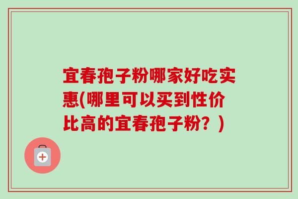 宜春孢子粉哪家好吃实惠(哪里可以买到性价比高的宜春孢子粉？)-第1张图片-卓越灵芝孢子粉