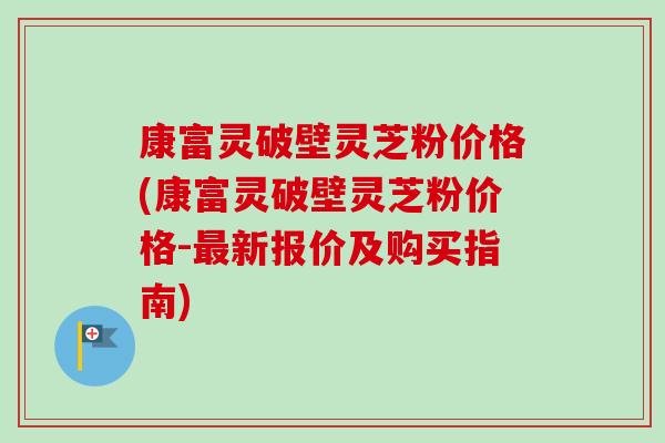 康富灵破壁灵芝粉价格(康富灵破壁灵芝粉价格-最新报价及购买指南)-第1张图片-卓越灵芝孢子粉