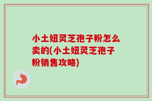 小土妞灵芝孢子粉怎么卖的(小土妞灵芝孢子粉销售攻略)-第1张图片-卓越灵芝孢子粉 小土妞灵芝孢子粉怎么卖的(小土妞灵芝孢子粉销售攻略)-第1张图片-卓越灵芝孢子粉