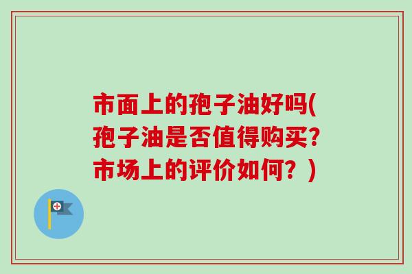 市面上的孢子油好吗(孢子油是否值得购买?市场上的评价如何?)-第1张图片-卓越灵芝孢子粉 市面上的孢子油好吗(孢子油是否值得购买?市场上的评价如何?)-第1张图片-卓越灵芝孢子粉