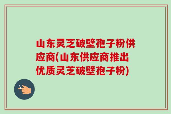 山东灵芝破壁孢子粉供应商(山东供应商推出优质灵芝破壁孢子粉)-第1张图片-卓越灵芝孢子粉