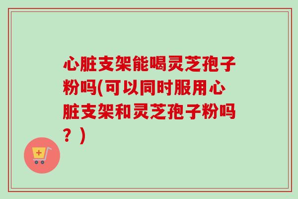 心脏支架能喝灵芝孢子粉吗(可以同时服用心脏支架和灵芝孢子粉吗？)-第1张图片-卓越灵芝孢子粉