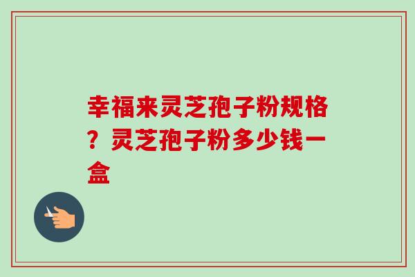 幸福来灵芝孢子粉规格?灵芝孢子粉多少钱一盒-第1张图片-卓越灵芝孢子粉 幸福来灵芝孢子粉规格?灵芝孢子粉多少钱一盒-第1张图片-卓越灵芝孢子粉