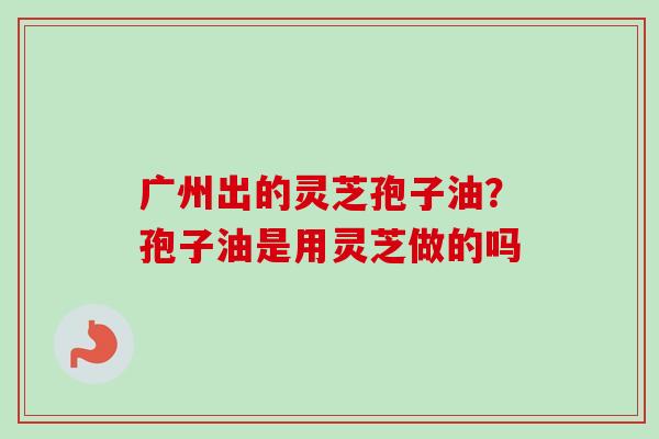广州出的灵芝孢子油?孢子油是用灵芝做的吗-第1张图片-卓越灵芝孢子粉 广州出的灵芝孢子油?孢子油是用灵芝做的吗-第1张图片-卓越灵芝孢子粉