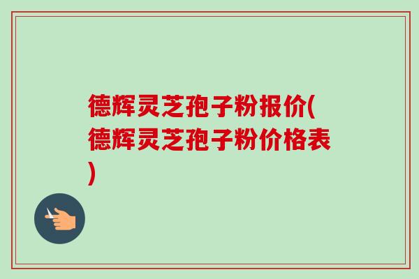 德辉灵芝孢子粉报价(德辉灵芝孢子粉价格表)-第1张图片-卓越灵芝孢子粉