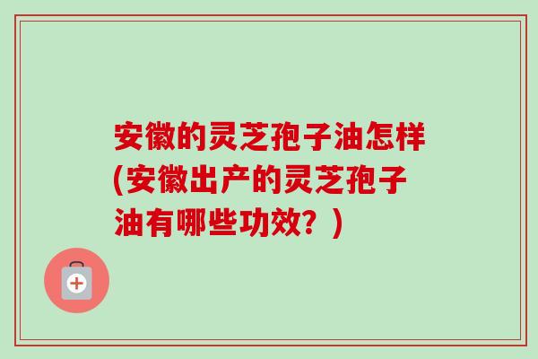 安徽的灵芝孢子油怎样(安徽出产的灵芝孢子油有哪些功效？)-第1张图片-卓越灵芝孢子粉