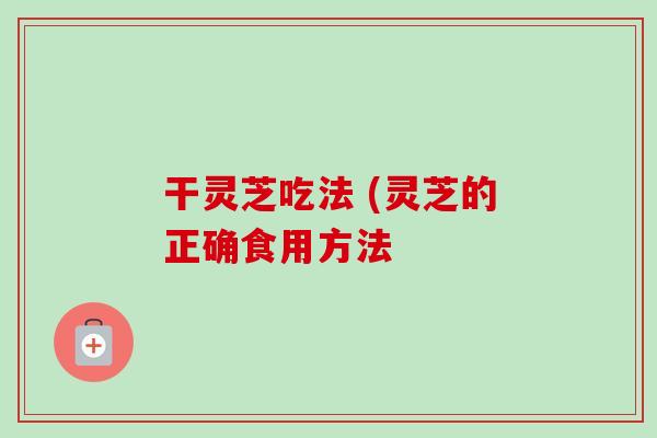 干灵芝吃法 (灵芝的正确食用方法-第1张图片-卓越灵芝孢子粉 干灵芝吃法 (灵芝的正确食用方法-第1张图片-卓越灵芝孢子粉