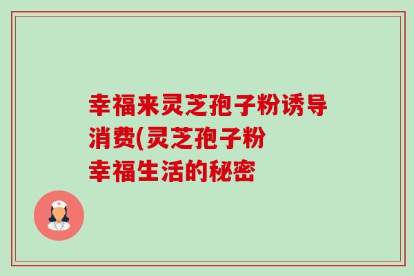 幸福来灵芝孢子粉诱导消费(灵芝孢子粉 幸福生活的秘密-第1张图片-卓越灵芝孢子粉 幸福来灵芝孢子粉诱导消费(灵芝孢子粉 幸福生活的秘密-第1张图片-卓越灵芝孢子粉