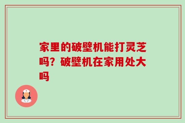 家里的破壁机能打灵芝吗？破壁机在家用处大吗-第1张图片-卓越灵芝孢子粉