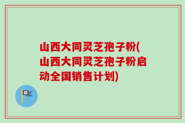山西大同灵芝孢子粉(山西大同灵芝孢子粉启动全国销售计划)-第1张图片-卓越灵芝孢子粉 山西大同灵芝孢子粉(山西大同灵芝孢子粉启动全国销售计划)-第1张图片-卓越灵芝孢子粉