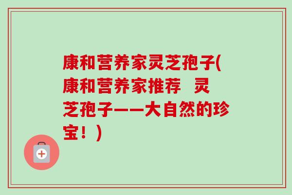 康和营养家灵芝孢子(康和营养家推荐 灵芝孢子——大自然的珍宝!)-第1张图片-卓越灵芝孢子粉 康和营养家灵芝孢子(康和营养家推荐 灵芝孢子——大自然的珍宝!)-第1张图片-卓越灵芝孢子粉
