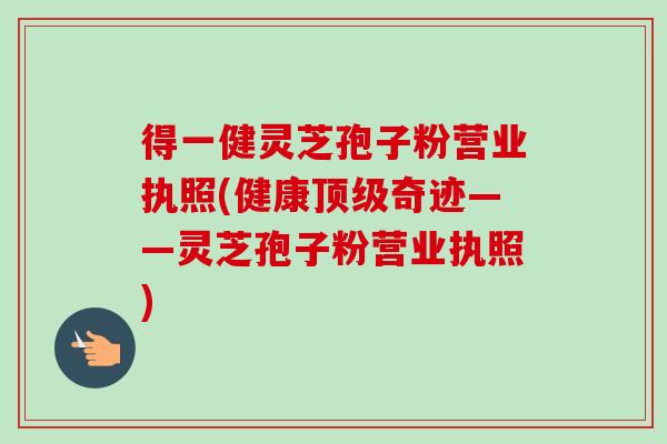 得一健灵芝孢子粉营业执照(健康顶级奇迹——灵芝孢子粉营业执照)-第1张图片-卓越灵芝孢子粉