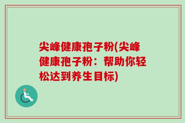 尖峰健康孢子粉(尖峰健康孢子粉:帮助你轻松达到养生目标)-第1张图片-卓越灵芝孢子粉 尖峰健康孢子粉(尖峰健康孢子粉:帮助你轻松达到养生目标)-第1张图片-卓越灵芝孢子粉