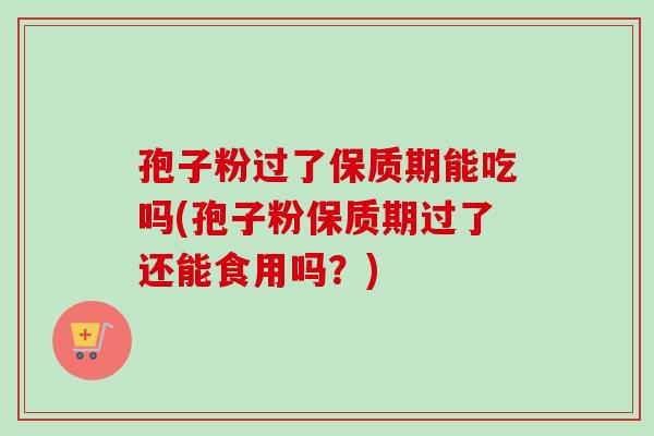孢子粉过了保质期能吃吗(孢子粉保质期过了还能食用吗?)-第1张图片-卓越灵芝孢子粉 孢子粉过了保质期能吃吗(孢子粉保质期过了还能食用吗?)-第1张图片-卓越灵芝孢子粉
