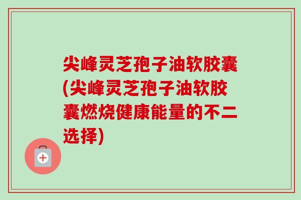 尖峰灵芝孢子油软胶囊(尖峰灵芝孢子油软胶囊燃烧健康能量的不二选择)-第1张图片-卓越灵芝孢子粉 尖峰灵芝孢子油软胶囊(尖峰灵芝孢子油软胶囊燃烧健康能量的不二选择)-第1张图片-卓越灵芝孢子粉