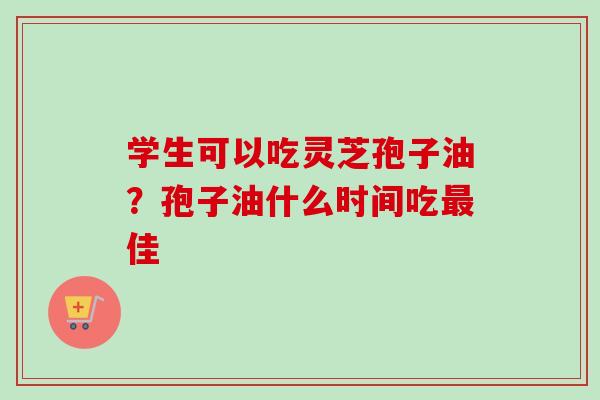 学生可以吃灵芝孢子油?孢子油什么时间吃最佳-第1张图片-卓越灵芝孢子粉 学生可以吃灵芝孢子油?孢子油什么时间吃最佳-第1张图片-卓越灵芝孢子粉