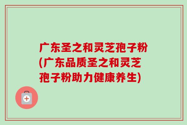 广东圣之和灵芝孢子粉(广东品质圣之和灵芝孢子粉助力健康养生)-第1张图片-卓越灵芝孢子粉