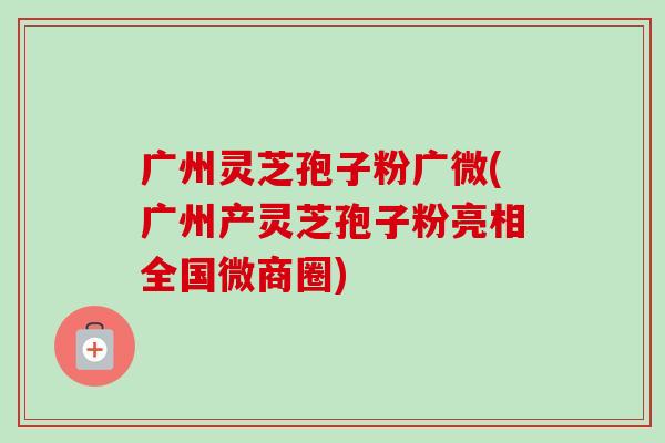 广州灵芝孢子粉广微(广州产灵芝孢子粉亮相全国微商圈)-第1张图片-卓越灵芝孢子粉