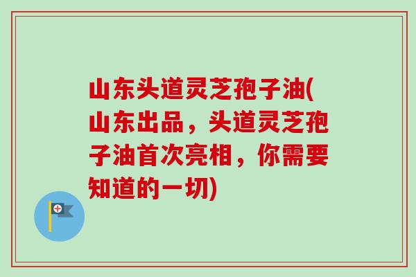 山东头道灵芝孢子油(山东出品，头道灵芝孢子油首次亮相，你需要知道的一切)-第1张图片-卓越灵芝孢子粉