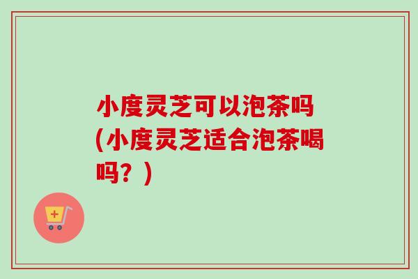 小度灵芝可以泡茶吗 (小度灵芝适合泡茶喝吗？)-第1张图片-卓越灵芝孢子粉
