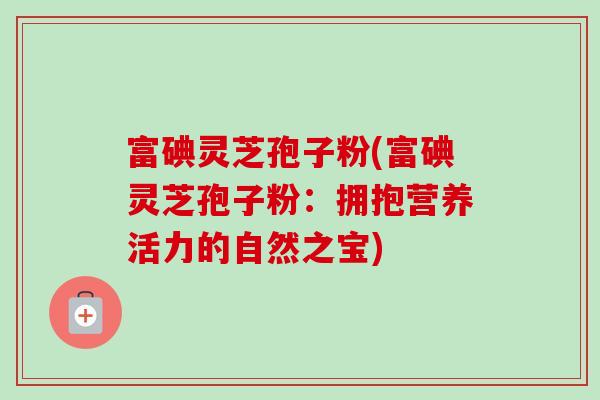 富碘灵芝孢子粉(富碘灵芝孢子粉:拥抱营养活力的自然之宝)-第1张图片-卓越灵芝孢子粉 富碘灵芝孢子粉(富碘灵芝孢子粉:拥抱营养活力的自然之宝)-第1张图片-卓越灵芝孢子粉