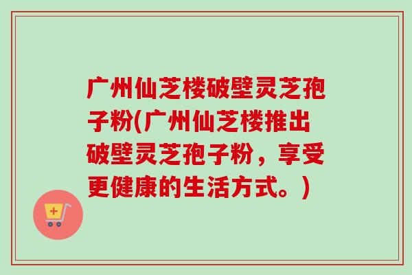 广州仙芝楼破壁灵芝孢子粉(广州仙芝楼推出破壁灵芝孢子粉,享受更健康的生活方式。)-第1张图片-卓越灵芝孢子粉 广州仙芝楼破壁灵芝孢子粉(广州仙芝楼推出破壁灵芝孢子粉,享受更健康的生活方式。)-第1张图片-卓越灵芝孢子粉