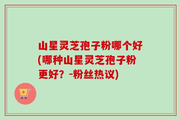 山星灵芝孢子粉哪个好(哪种山星灵芝孢子粉更好?-粉丝热议)-第1张图片-卓越灵芝孢子粉 山星灵芝孢子粉哪个好(哪种山星灵芝孢子粉更好?-粉丝热议)-第1张图片-卓越灵芝孢子粉