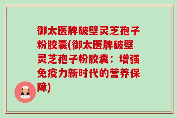 御太医牌破壁灵芝孢子粉胶囊(御太医牌破壁灵芝孢子粉胶囊：增强免疫力新时代的营养保障)-第1张图片-卓越灵芝孢子粉