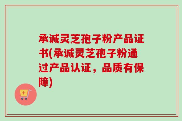 承诚灵芝孢子粉产品证书(承诚灵芝孢子粉通过产品认证，品质有保障)-第1张图片-卓越灵芝孢子粉