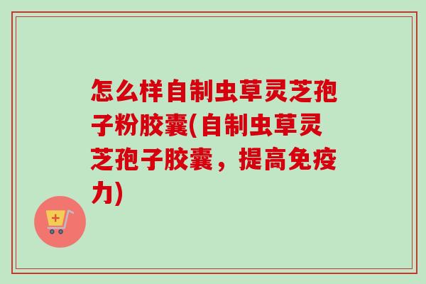 怎么样自制虫草灵芝孢子粉胶囊(自制虫草灵芝孢子胶囊，提高免疫力)-第1张图片-卓越灵芝孢子粉