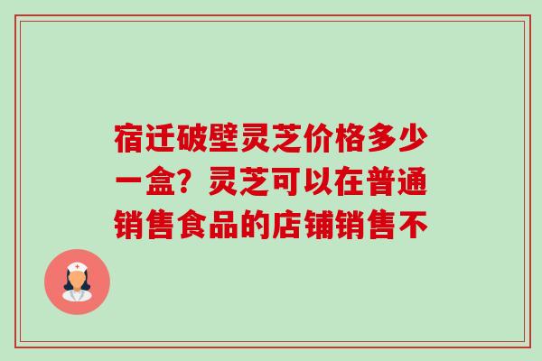宿迁破壁灵芝价格多少一盒？灵芝可以在普通销售食品的店铺销售不-第1张图片-卓越灵芝孢子粉