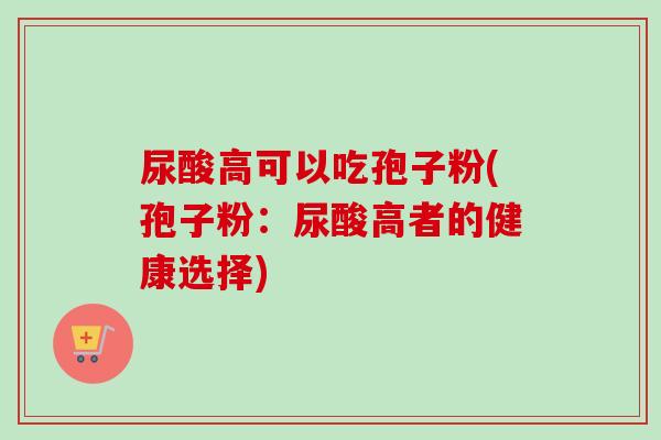 尿酸高可以吃孢子粉(孢子粉：尿酸高者的健康选择)-第1张图片-卓越灵芝孢子粉