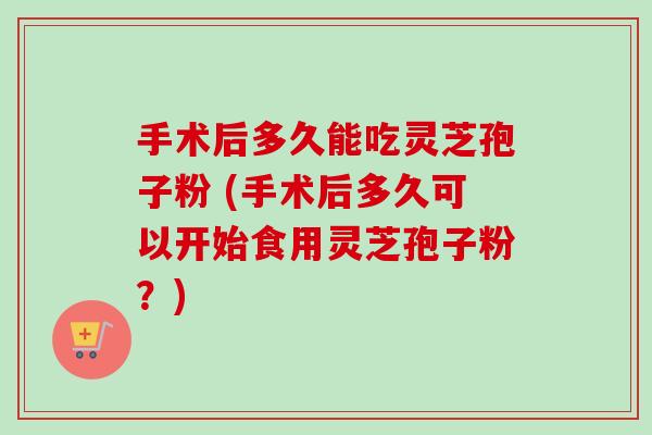 手术后多久能吃灵芝孢子粉 (手术后多久可以开始食用灵芝孢子粉？)-第1张图片-卓越灵芝孢子粉