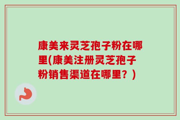 康美来灵芝孢子粉在哪里(康美注册灵芝孢子粉销售渠道在哪里?)-第1张图片-卓越灵芝孢子粉 康美来灵芝孢子粉在哪里(康美注册灵芝孢子粉销售渠道在哪里?)-第1张图片-卓越灵芝孢子粉