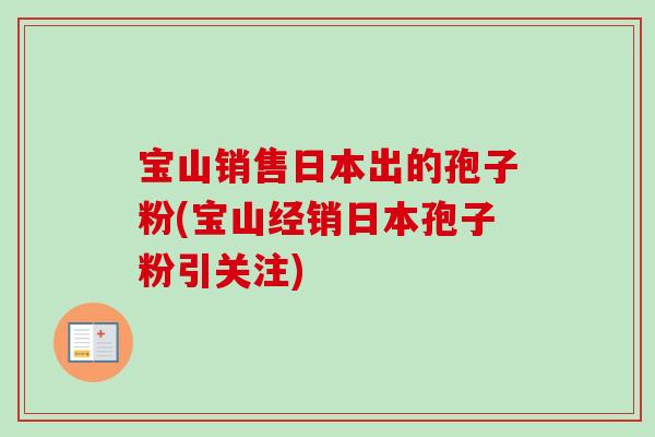 宝山销售日本出的孢子粉(宝山经销日本孢子粉引关注)-第1张图片-卓越灵芝孢子粉 宝山销售日本出的孢子粉(宝山经销日本孢子粉引关注)-第1张图片-卓越灵芝孢子粉