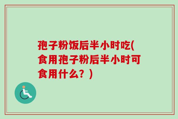 孢子粉饭后半小时吃(食用孢子粉后半小时可食用什么?)-第1张图片-卓越灵芝孢子粉 孢子粉饭后半小时吃(食用孢子粉后半小时可食用什么?)-第1张图片-卓越灵芝孢子粉
