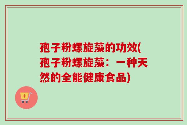孢子粉螺旋藻的功效(孢子粉螺旋藻:一种天然的全能健康食品)-第1张图片-卓越灵芝孢子粉 孢子粉螺旋藻的功效(孢子粉螺旋藻:一种天然的全能健康食品)-第1张图片-卓越灵芝孢子粉
