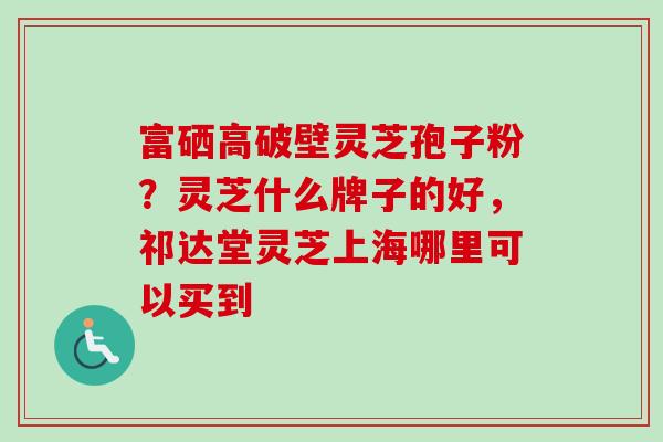富硒高破壁灵芝孢子粉？灵芝什么牌子的好，祁达堂灵芝上海哪里可以买到-第1张图片-卓越灵芝孢子粉
