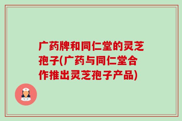 广药牌和同仁堂的灵芝孢子(广药与同仁堂合作推出灵芝孢子产品)-第1张图片-卓越灵芝孢子粉 广药牌和同仁堂的灵芝孢子(广药与同仁堂合作推出灵芝孢子产品)-第1张图片-卓越灵芝孢子粉