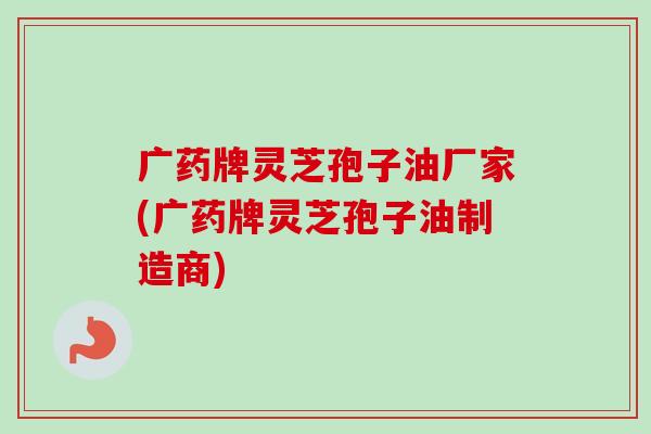 广药牌灵芝孢子油厂家(广药牌灵芝孢子油制造商)-第1张图片-卓越灵芝孢子粉